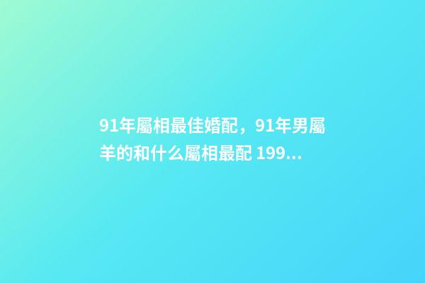 91年屬相最佳婚配，91年男屬羊的和什么屬相最配 1991年屬羊男婚配表，91年男屬羊的和什么屬相最配？-第1張-觀點-玄機派